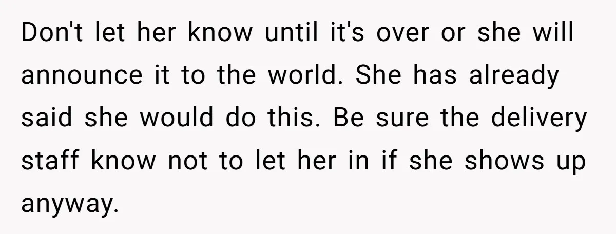 Don't let her know until it's over or she will announce it to the world. She has already said she would do this. Be sure the delivery staff know not...