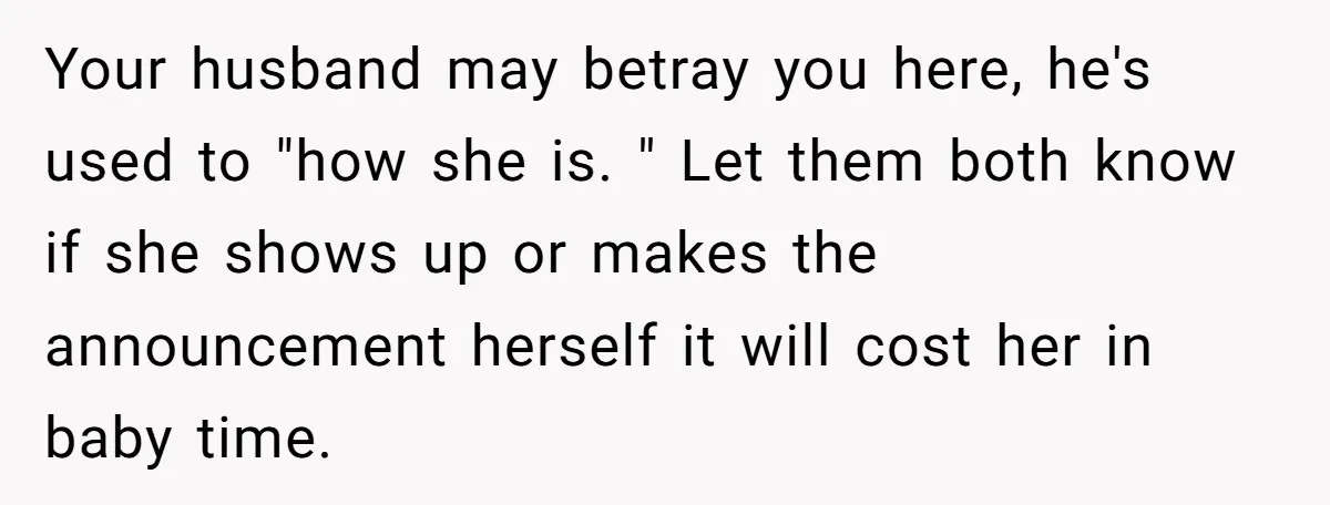 Your husband may betray you here, he's used to "how she is. " Let them both know if she shows up or makes the announcement herself it will cost her...