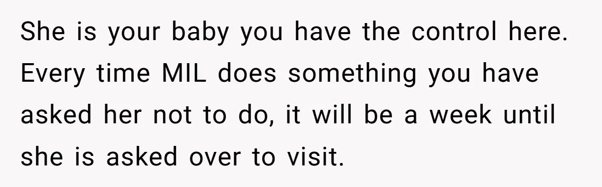 She is your baby you have the control here. Every time MIL does something you have asked her not to do, it will be a week until she is asked...