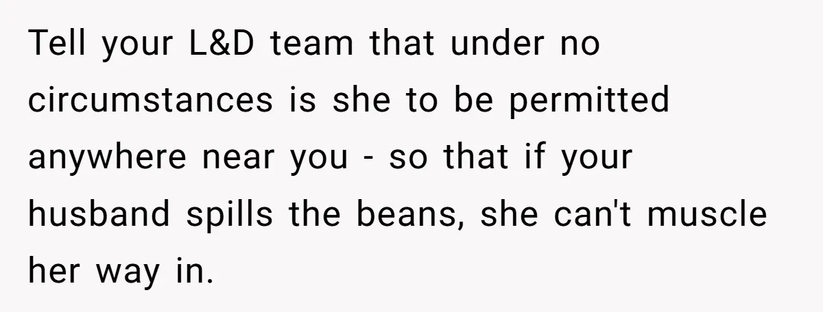 Tell your L&D team that under no circumstances is she to be permitted anywhere near you - so that if your husband spills the beans, she can't muscle her way...