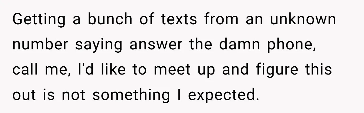 Getting a bunch of texts from an unknown number saying answer the damn phone, call me, I'd like to meet up and figure this out is not something I expected.
