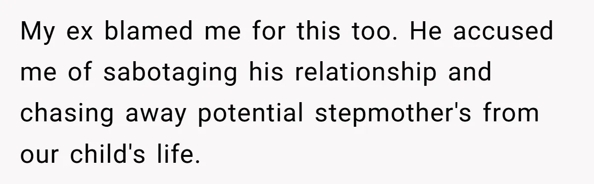 My ex blamed me for this too. He accused me of sabotaging his relationship and chasing away potential stepmother's from our child's life.