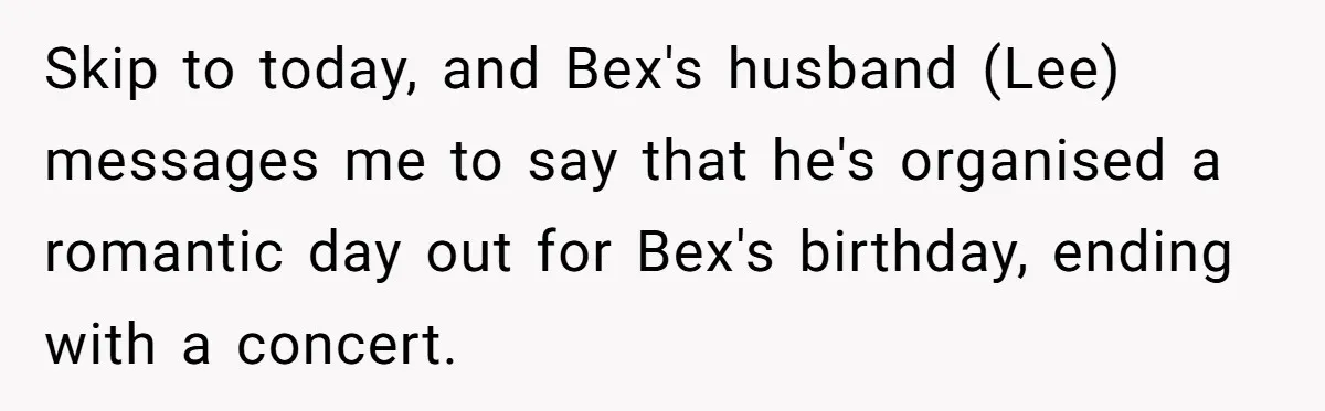 Skip to today, and Bex's husband (Lee) messages me to say that he's organised a romantic day out for Bex's birthday, ending with a concert.