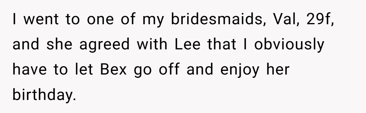I went to one of my bridesmaids, Val, 29f, and she agreed with Lee that I obviously have to let Bex go off and enjoy her birthday.