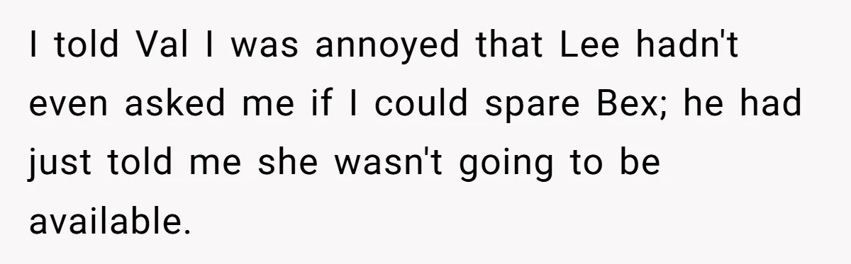 I told Val I was annoyed that Lee hadn't even asked me if I could spare Bex; he had just told me she wasn't going to be available.