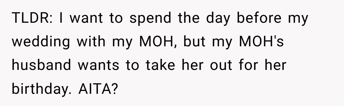 TLDR: I want to spend the day before my wedding with my MOH, but my MOH's husband wants to take her out for her birthday. AITA?