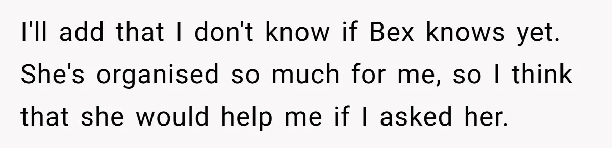 I'll add that I don't know if Bex knows yet. She's organised so much for me, so I think that she would help me if I asked her.