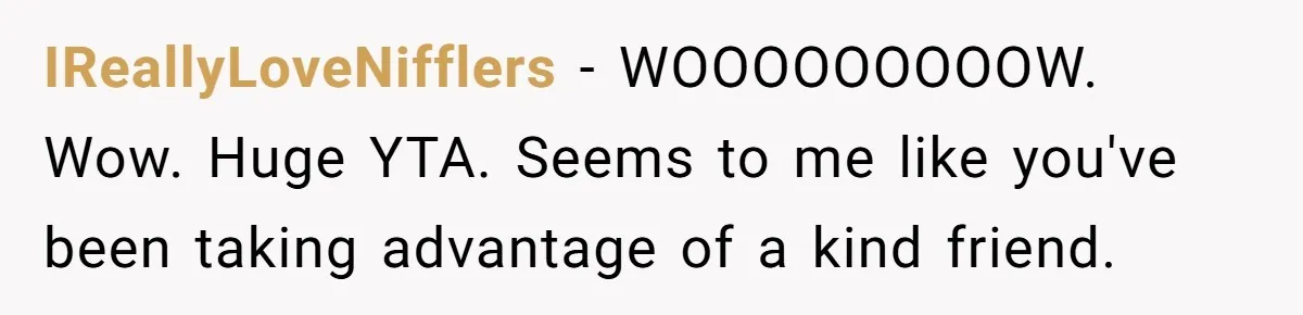 IReallyLoveNifflers − WOOOOOOOOOW. Wow. Huge YTA. Seems to me like you've been taking advantage of a kind friend.