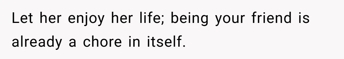 Let her enjoy her life; being your friend is already a chore in itself.