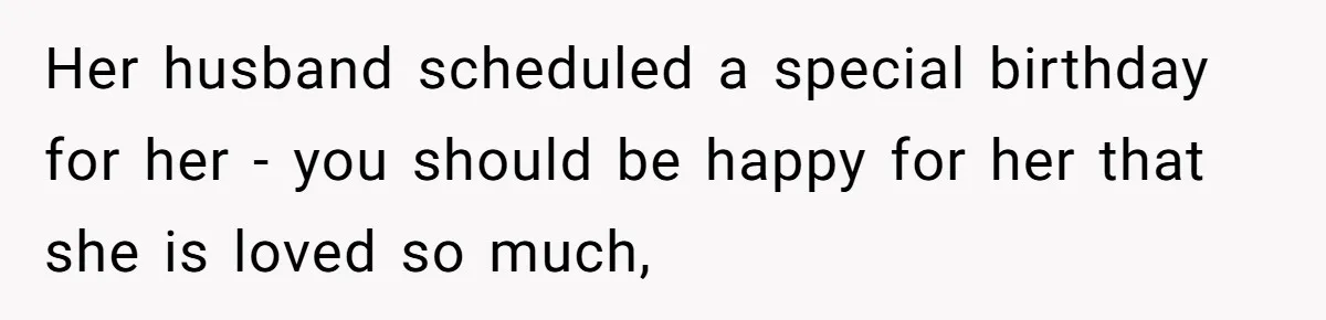 Her husband scheduled a special birthday for her - you should be happy for her that she is loved so much,