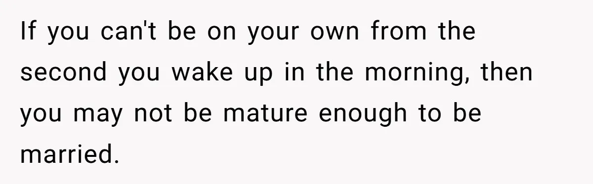 If you can't be on your own from the second you wake up in the morning, then you may not be mature enough to be married.