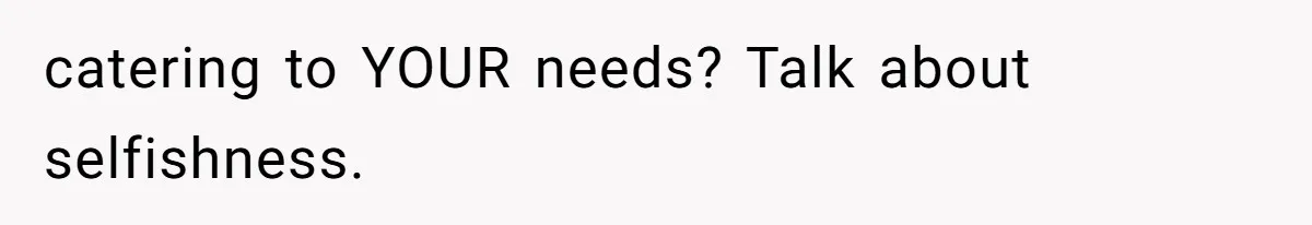 catering to YOUR needs? Talk about selfishness.