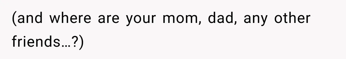 (and where are your mom, dad, any other friends…?)