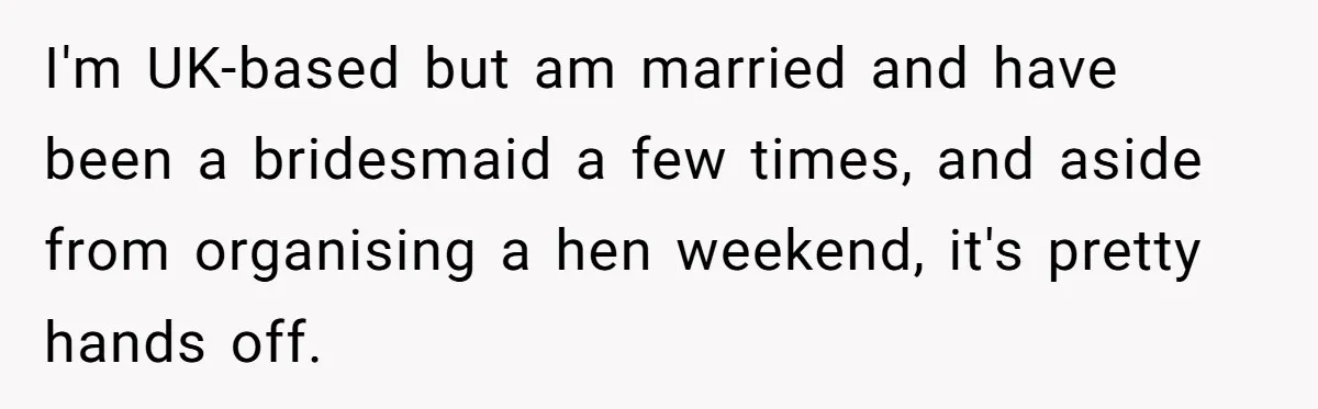 I'm UK-based but am married and have been a bridesmaid a few times, and aside from organising a hen weekend, it's pretty hands off.