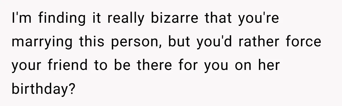 I'm finding it really bizarre that you're marrying this person, but you'd rather force your friend to be there for you on her birthday?