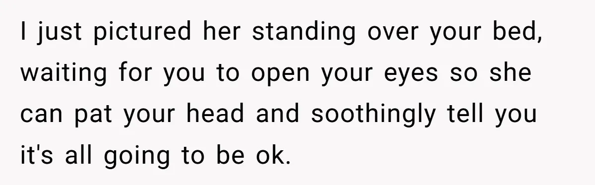 I just pictured her standing over your bed, waiting for you to open your eyes so she can pat your head and soothingly tell you it's all going to be...