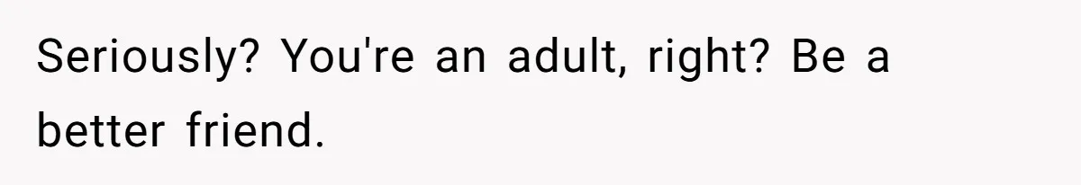 Seriously? You're an adult, right? Be a better friend.