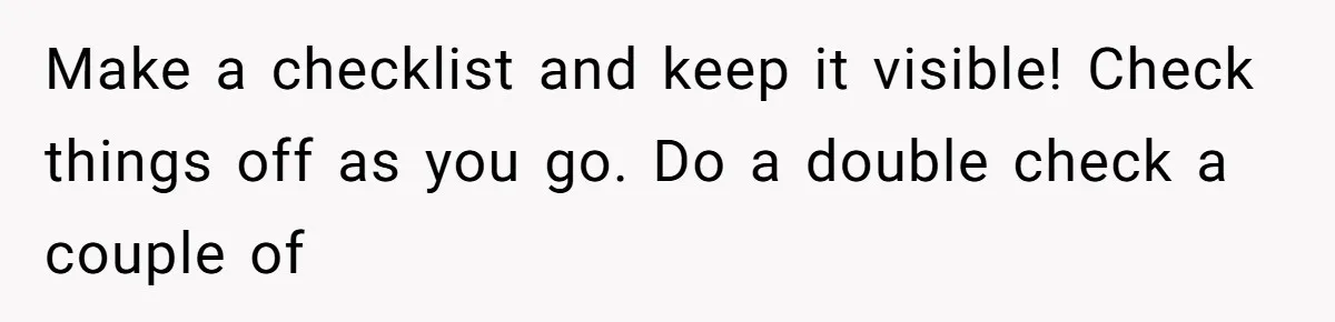 Make a checklist and keep it visible! Check things off as you go. Do a double check a couple of