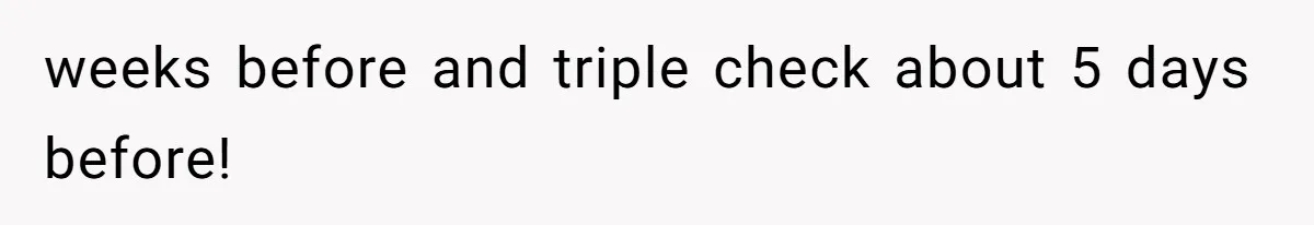 weeks before and triple check about 5 days before!