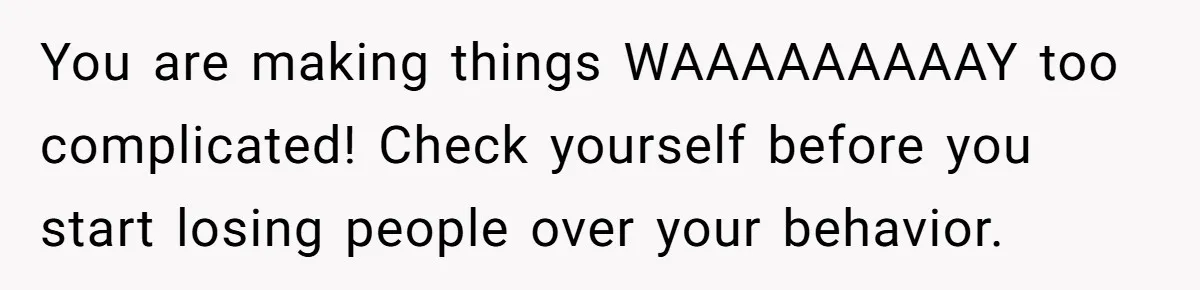 You are making things WAAAAAAAAAY too complicated! Check yourself before you start losing people over your behavior.