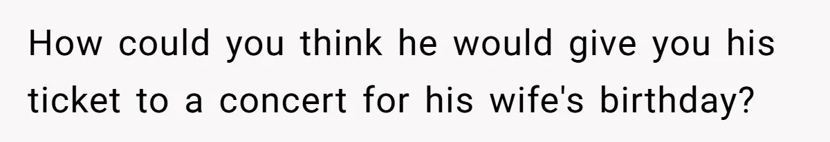 How could you think he would give you his ticket to a concert for his wife's birthday?