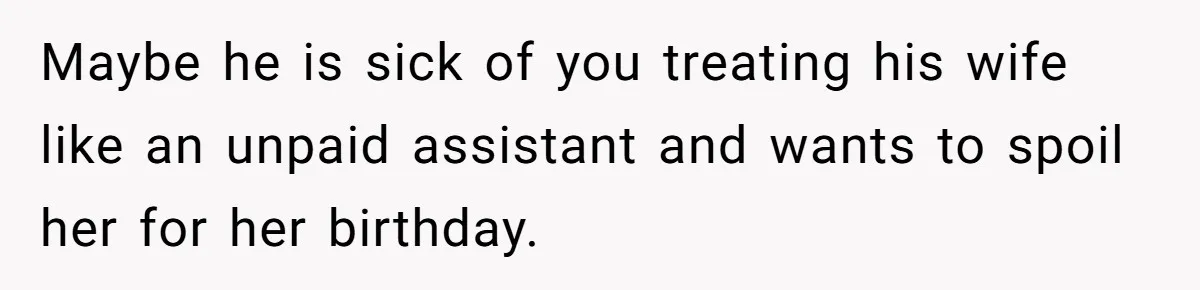 Maybe he is sick of you treating his wife like an unpaid assistant and wants to spoil her for her birthday.