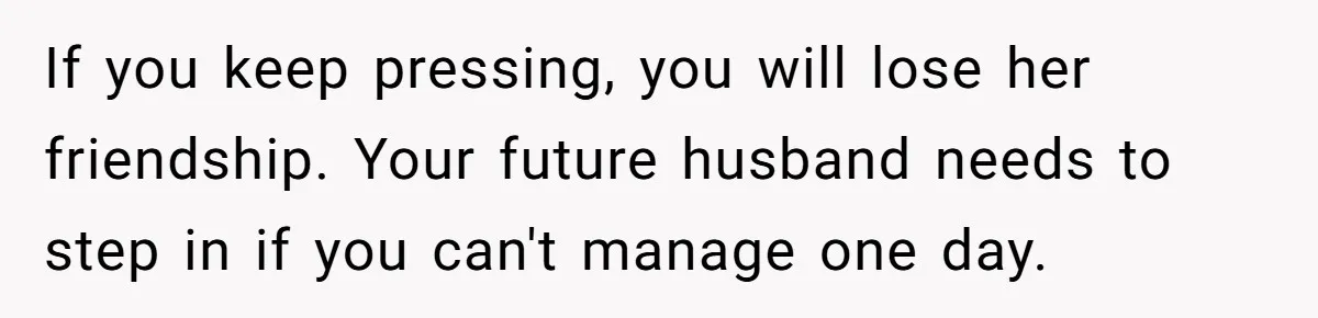 If you keep pressing, you will lose her friendship. Your future husband needs to step in if you can't manage one day.