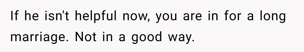 If he isn't helpful now, you are in for a long marriage. Not in a good way.