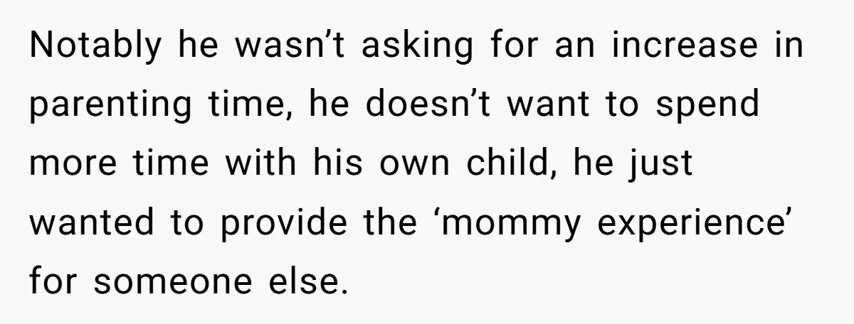 Notably he wasn’t asking for an increase in parenting time, he doesn’t want to spend more time with his own child, he just wanted to provide the ‘mommy experience’ for...
