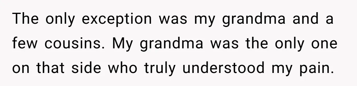 The only exception was my grandma and a few cousins. My grandma was the only one on that side who truly understood my pain.