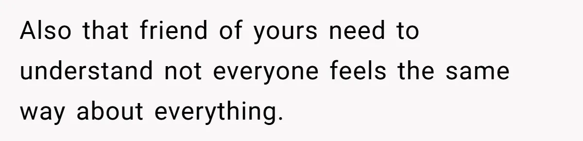 Also that friend of yours need to understand not everyone feels the same way about everything.