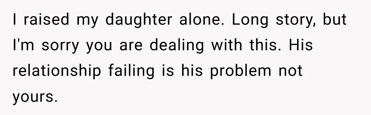I raised my daughter alone. Long story, but I'm sorry you are dealing with this. His relationship failing is his problem not yours.
