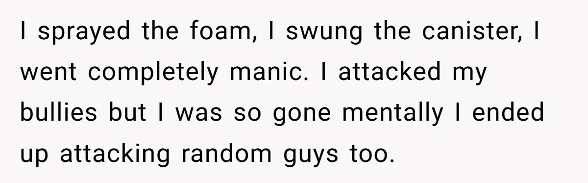 I sprayed the foam, I swung the canister, I went completely manic. I attacked my bullies but I was so gone mentally I ended up attacking random guys too.
