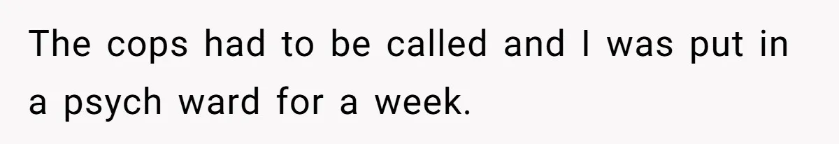 The cops had to be called and I was put in a psych ward for a week.