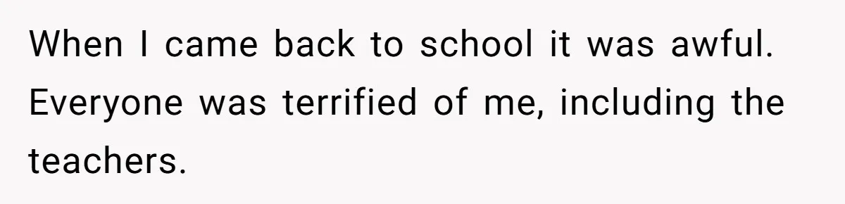 ​When I came back to school it was awful. Everyone was terrified of me, including the teachers.