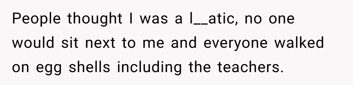 People thought I was a l__atic, no one would sit next to me and everyone walked on egg shells including the teachers.