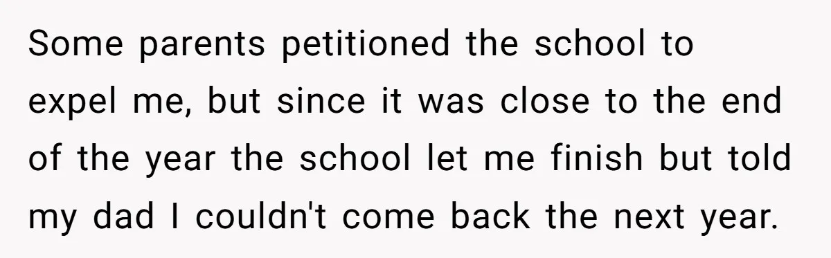 Some parents petitioned the school to expel me, but since it was close to the end of the year the school let me finish but told my dad I couldn't...