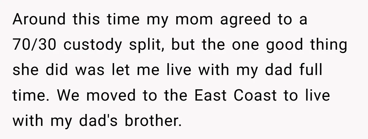 ​Around this time my mom agreed to a 70/30 custody split, but the one good thing she did was let me live with my dad full time. We moved to...