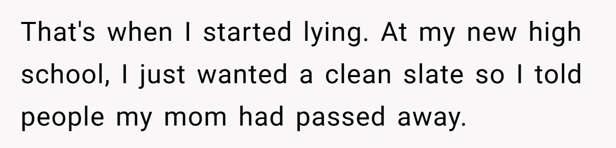 ​That's when I started lying. At my new high school, I just wanted a clean slate so I told people my mom had passed away.