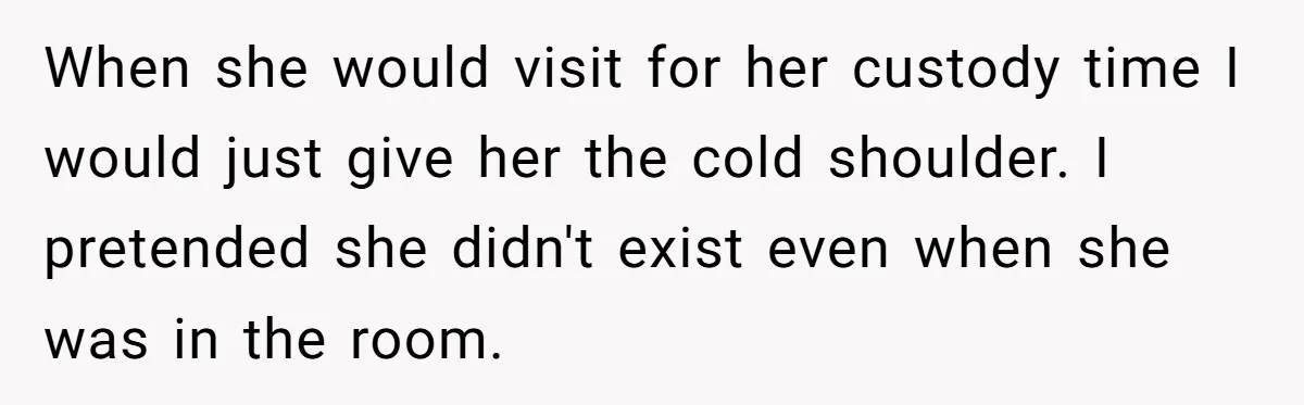 When she would visit for her custody time I would just give her the cold shoulder. I pretended she didn't exist even when she was in the room.