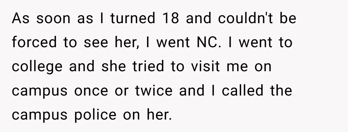 ​As soon as I turned 18 and couldn't be forced to see her, I went NC. I went to college and she tried to visit me on campus once or...