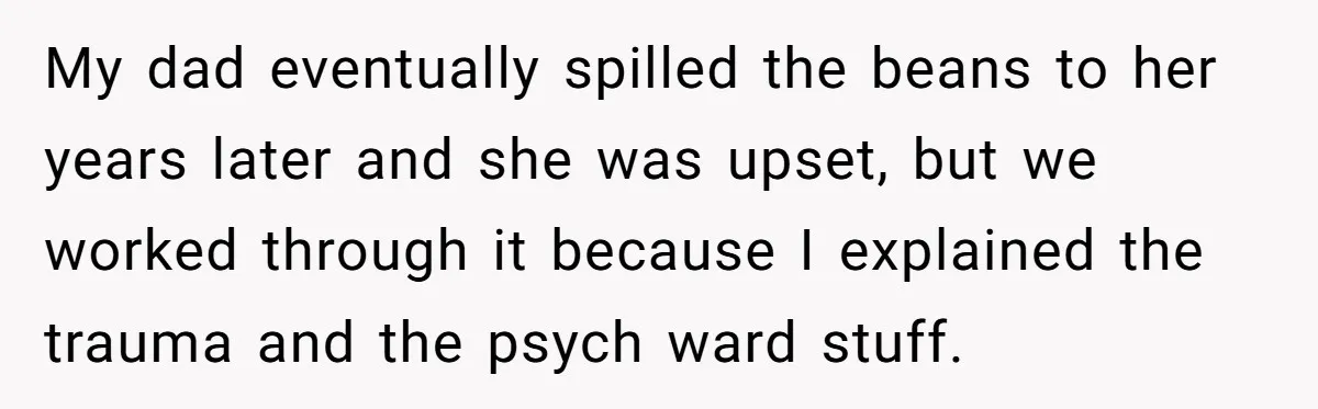 My dad eventually spilled the beans to her years later and she was upset, but we worked through it because I explained the trauma and the psych ward stuff.