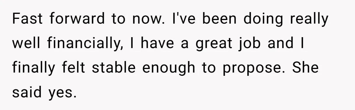 ​Fast forward to now. I've been doing really well financially, I have a great job and I finally felt stable enough to propose. She said yes.
