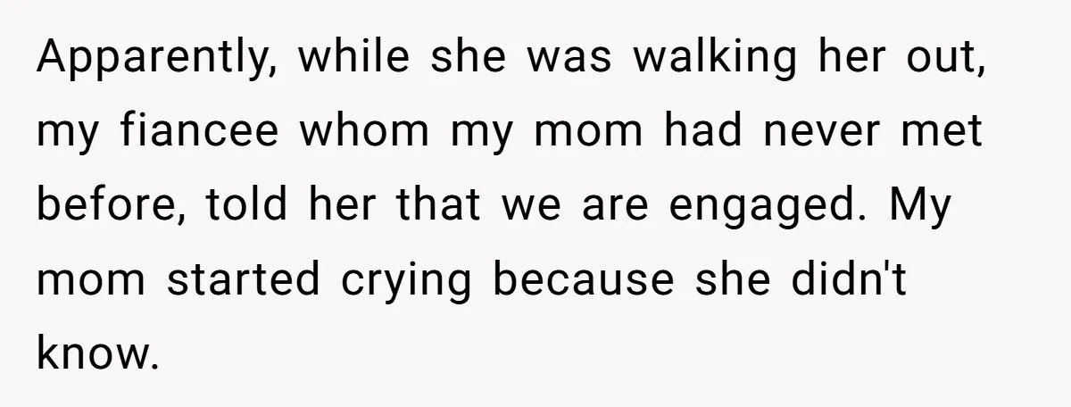 ​Apparently, while she was walking her out, my fiancee whom my mom had never met before, told her that we are engaged. My mom started crying because she didn't know.