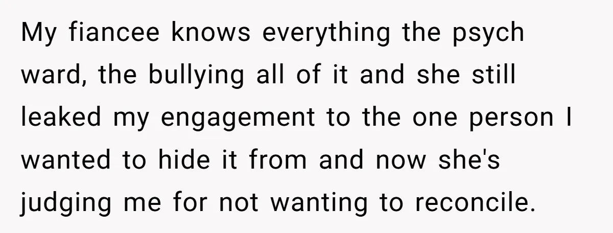 My fiancee knows everything the psych ward, the bullying all of it and she still leaked my engagement to the one person I wanted to hide it from and now...