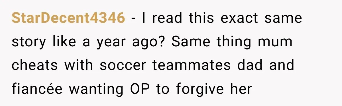 StarDecent4346 − I read this exact same story like a year ago? Same thing mum cheats with soccer teammates dad and fiancée wanting OP to forgive her