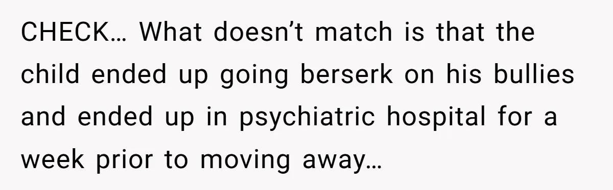 CHECK… What doesn’t match is that the child ended up going berserk on his bullies and ended up in psychiatric hospital for a week prior to moving away…