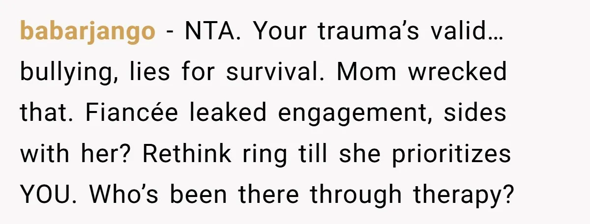 babarjango − NTA. Your trauma’s valid… bullying, lies for survival. Mom wrecked that. Fiancée leaked engagement, sides with her? Rethink ring till she prioritizes YOU. Who’s been there through therapy?