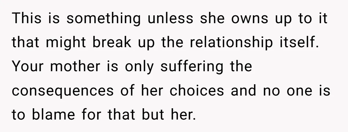 This is something unless she owns up to it that might break up the relationship itself. Your mother is only suffering the consequences of her choices and no one is...