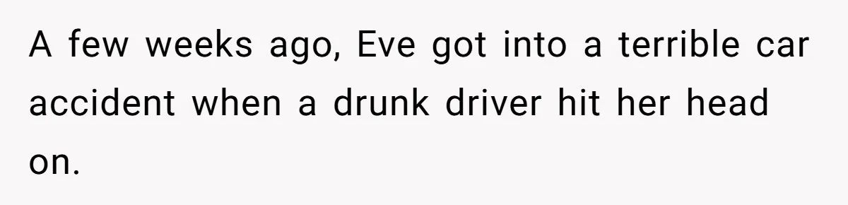 A few weeks ago, Eve got into a terrible car accident when a drunk driver hit her head on.